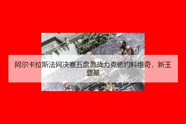阿尔卡拉斯法网决赛五盘激战力克德约科维奇，新王登基