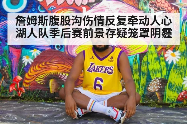 詹姆斯腹股沟伤情反复牵动人心 湖人队季后赛前景存疑笼罩阴霾