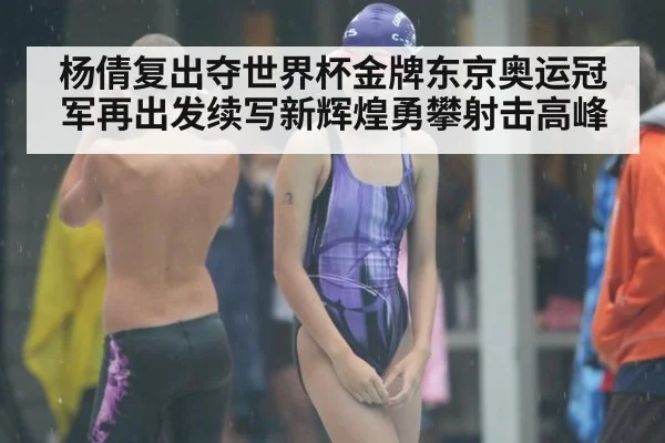 杨倩复出夺世界杯金牌东京奥运冠军再出发续写新辉煌勇攀射击高峰